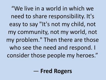 "We live in a world in which we need to share responsibility. It's easy to say "It's not my child, not my community, not my world, not my problem." Then there are those who see the need and respond. I consider those people my heroes." -Fred Rogers